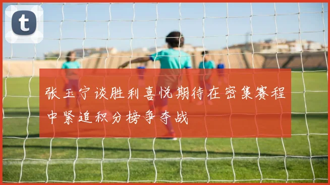 张玉宁谈胜利喜悦期待在密集赛程中紧追积分榜争夺战