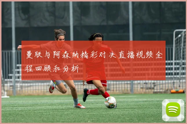 曼联与阿森纳精彩对决直播视频全程回顾和分析