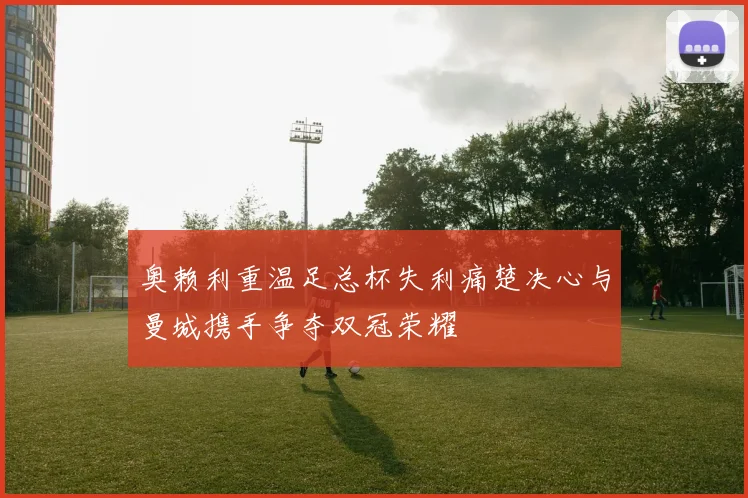 奥赖利重温足总杯失利痛楚决心与曼城携手争夺双冠荣耀