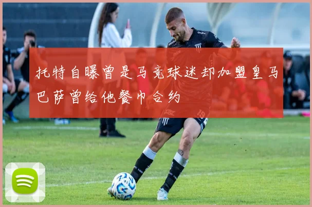 托特自曝曾是马竞球迷却加盟皇马巴萨曾给他餐巾合约